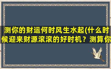 测你的财运何时风生水起(什么时候迎来财源滚滚的好时机？测算你的财运高峰期！)