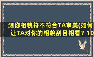 测你相貌符不符合TA审美(如何让TA对你的相貌刮目相看？10个简单技巧，教你提高颜值)