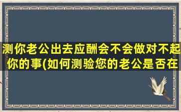 测你老公出去应酬会不会做对不起你的事(如何测验您的老公是否在外面做对不起您的事情)