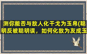 测你能否与敌人化干戈为玉帛(聪明反被聪明误，如何化敌为友成玉帛？)