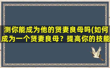 测你能成为他的贤妻良母吗(如何成为一个贤妻良母？提高你的技能和资质)