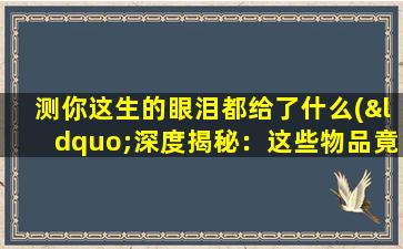 测你这生的眼泪都给了什么(“深度揭秘：这些物品竟然能引发人类这生的泪水”)