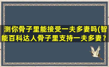 测你骨子里能接受一夫多妻吗(智能百科达人骨子里支持一夫多妻？看看这个测试题！)