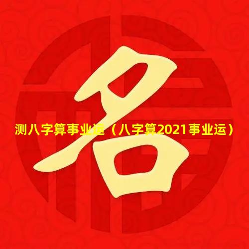 测八字算事业运（八字算2021事业运）