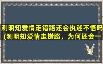 测明知爱情走错路还会执迷不悟吗(测明知爱情走错路，为何还会一错再错？)