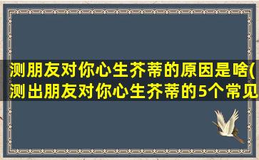 测朋友对你心生芥蒂的原因是啥(测出朋友对你心生芥蒂的5个常见原因！)