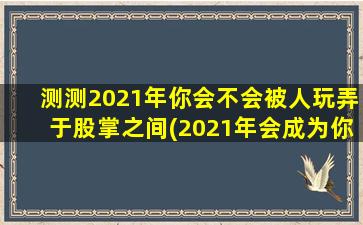 测测2021年你会不会被人玩弄于股掌之间(2021年会成为你被玩弄于掌心的一年吗？快来测测吧！)