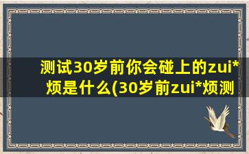 测试30岁前你会碰上的zui*烦是什么(30岁前zui*烦测试，你遭遇过哪些人生陷阱？)