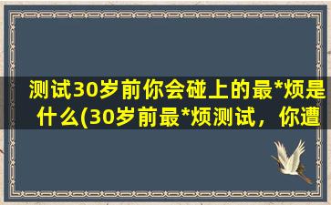 测试30岁前你会碰上的最*烦是什么(30岁前最*烦测试，你遭遇过哪些人生陷阱？)