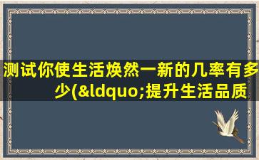 测试你使生活焕然一新的几率有多少(“提升生活品质，让你焕然一新的几率如何？”)