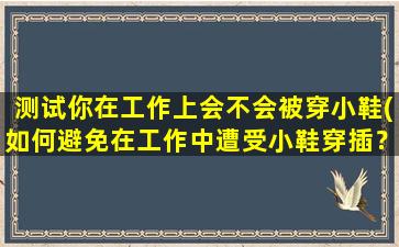 测试你在工作上会不会被穿小鞋(如何避免在工作中遭受小鞋穿插？提高职场竞争力，赢得同事尊重！)