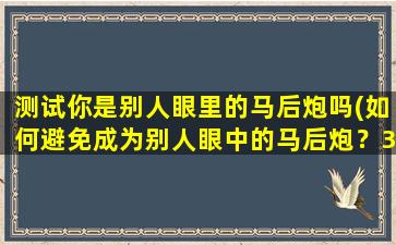 测试你是别人眼里的马后炮吗(如何避免成为别人眼中的马后炮？30个实用建议分享！)