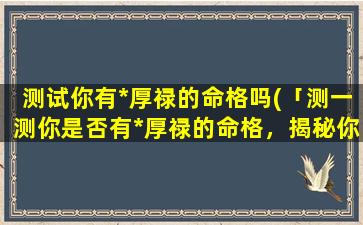 测试你有*厚禄的命格吗(「测一测你是否有*厚禄的命格，揭秘你的命运如何？」)