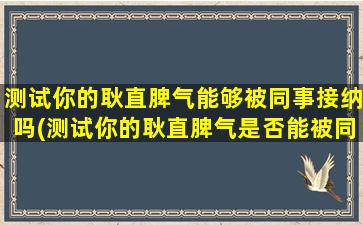 测试你的耿直脾气能够被同事接纳吗(测试你的耿直脾气是否能被同事接受)