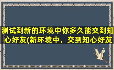 测试到新的环境中你多久能交到知心好友(新环境中，交到知心好友需要多长时间？)