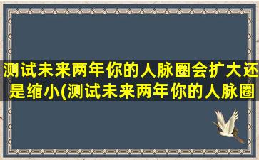 测试未来两年你的人脉圈会扩大还是缩小(测试未来两年你的人脉圈会扩大还是缩小？看看这些技巧如何帮你扩大人脉圈！)