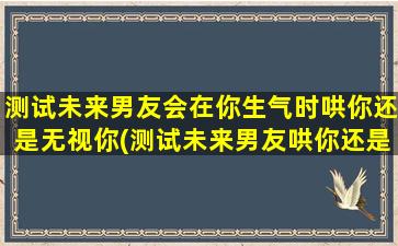 测试未来男友会在你生气时哄你还是无视你(测试未来男友哄你还是无视你？看看Ta的表现)