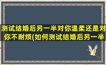 测试结婚后另一半对你温柔还是对你不耐烦(如何测试结婚后另一半的真实态度，温柔还是不耐烦？)