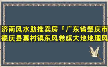 济南风水助推卖房「广东省肇庆市德庆县莫村镇东风卷旗大地地理风水图」