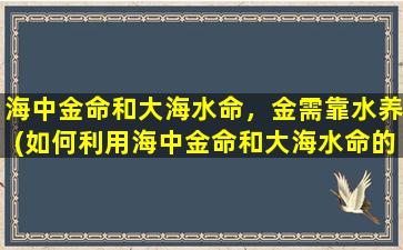 海中金命和大海水命，金需靠水养(如何利用海中金命和大海水命的特性，让金得以靠水养？)