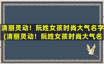 清丽灵动！阮姓女孩时尚大气名字(清丽灵动！阮姓女孩时尚大气名字推荐)