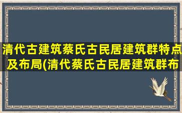 清代古建筑蔡氏古民居建筑群特点及布局(清代蔡氏古民居建筑群布局与特点解析)