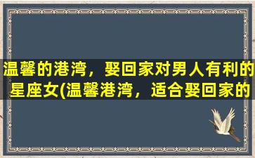 温馨的港湾，娶回家对男人有利的星座女(温馨港湾，适合娶回家的星座女排名)