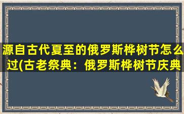 源自古代夏至的俄罗斯桦树节怎么过(古老祭典：俄罗斯桦树节庆典方式大盘点)