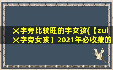 火字旁比较旺的字女孩(【zui火字旁女孩】2021年必收藏的精选名单，助你从众多美女中选出心仪佳人！)