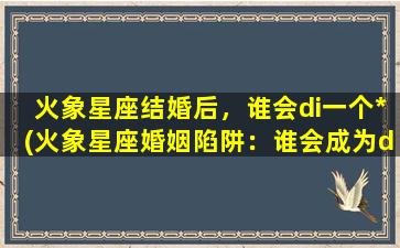 火象星座结婚后，谁会di一个*(火象星座婚姻陷阱：谁会成为di一个*者？)