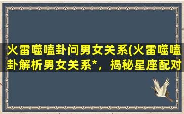 火雷噬嗑卦问男女关系(火雷噬嗑卦解析男女关系*，揭秘星座配对神秘面纱)