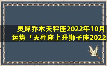 灵犀乔木天秤座2022年10月运势「天秤座上升狮子座2022年运势」