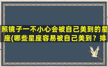 照镜子一不小心会被自己美到的星座(哪些星座容易被自己美到？排行榜揭晓)