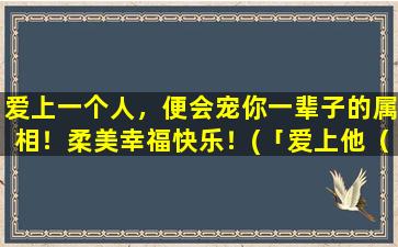 爱上一个人，便会宠你一辈子的属相！柔美幸福快乐！(「爱上他（她）就是一辈子，属相曝光，快乐幸福美满！」)