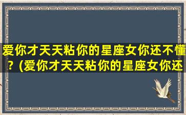 爱你才天天粘你的星座女你还不懂？(爱你才天天粘你的星座女你还不懂爱吗）