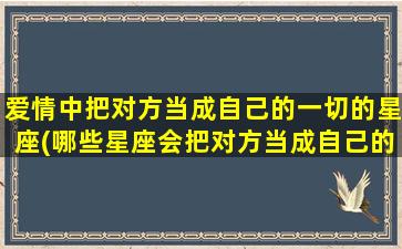 爱情中把对方当成自己的一切的星座(哪些星座会把对方当成自己的一切？)