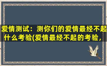 爱情测试：测你们的爱情最经不起什么考验(爱情最经不起的考验，你们能通过吗？)