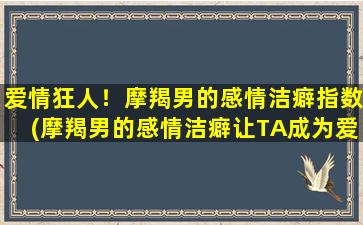 爱情狂人！摩羯男的感情洁癖指数(摩羯男的感情洁癖让TA成为爱情狂人！)