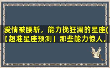 爱情被腰斩，能力挽狂澜的星座(【超准星座预测】那些能力惊人，爱情被腰斩也能挽回的星座)