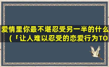 爱情里你最不堪忍受另一半的什么(「让人难以忍受的恋爱行为TOP3，你的TA有没有上榜？」)