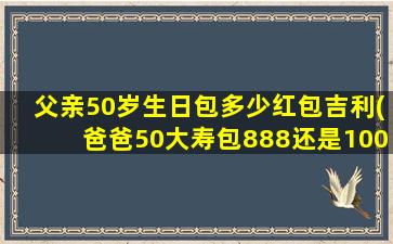 父亲50岁生日包多少红包吉利(爸爸50大寿包888还是1000元)