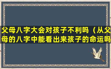 父母八字大会对孩子不利吗（从父母的八字中能看出来孩子的命运吗）