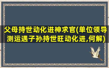 父母持世动化进神求官(单位领导测运遇子孙持世旺动化进,何解)