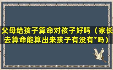 父母给孩子算命对孩子好吗（家长去算命能算出来孩子有没有*吗）