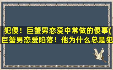 犯傻！巨蟹男恋爱中常做的傻事(巨蟹男恋爱陷落！他为什么总是犯傻？)