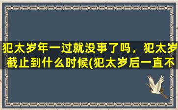 犯太岁年一过就没事了吗，犯太岁截止到什么时候(犯太岁后一直不破而犯太岁年一过就没事了吗？犯太岁的影响截止到何时？解读犯太岁的祸福转机！)