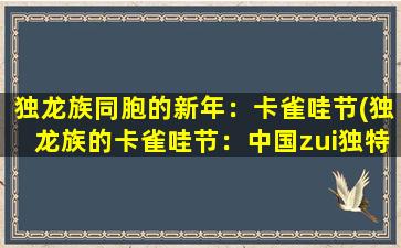 独龙族同胞的新年：卡雀哇节(独龙族的卡雀哇节：中国zui独特的民俗文化庆典)