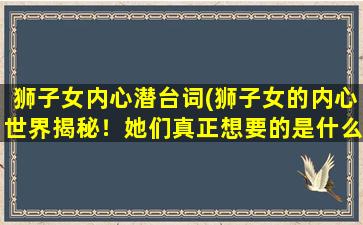 狮子女内心潜台词(狮子女的内心世界揭秘！她们真正想要的是什么？)