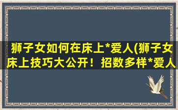 狮子女如何在床上*爱人(狮子女床上技巧大公开！招数多样*爱人，让你懂得什么是*！)