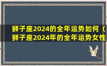 狮子座2024的全年运势如何（狮子座2024年的全年运势女性）